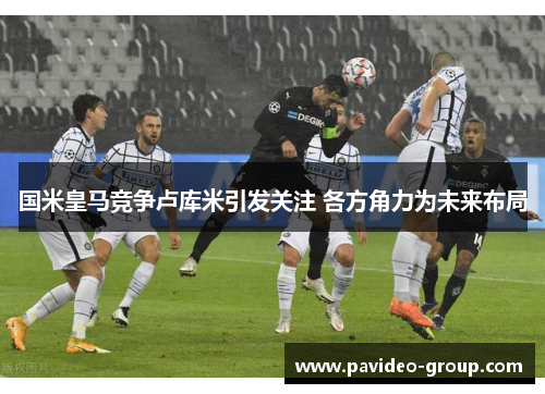 国米皇马竞争卢库米引发关注 各方角力为未来布局