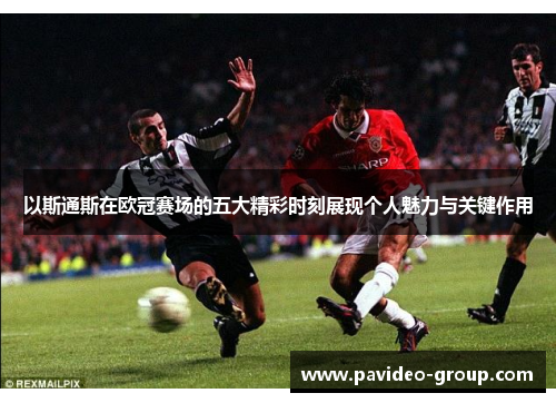 以斯通斯在欧冠赛场的五大精彩时刻展现个人魅力与关键作用 以斯通斯在欧冠赛场的五大精彩时刻展现个人魅力与关键作用