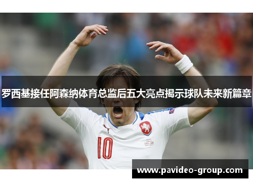 罗西基接任阿森纳体育总监后五大亮点揭示球队未来新篇章