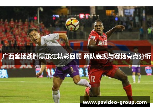 广西客场战胜黑龙江精彩回顾 两队表现与赛场亮点分析 广西客场战胜黑龙江精彩回顾 两队表现与赛场亮点分析