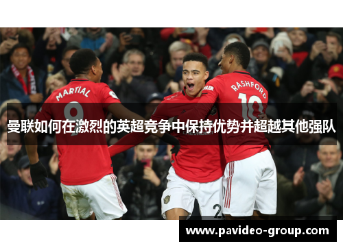 曼联如何在激烈的英超竞争中保持优势并超越其他强队 曼联如何在激烈的英超竞争中保持优势并超越其他强队