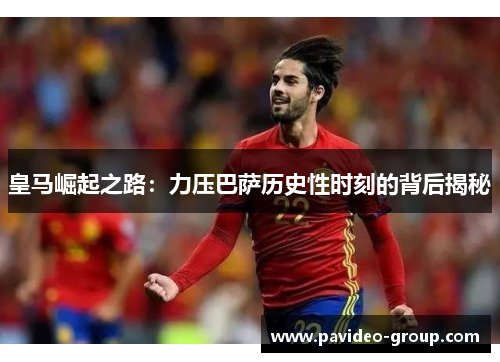 皇马崛起之路:力压巴萨历史性时刻的背后揭秘 皇马崛起之路:力压巴萨历史性时刻的背后揭秘