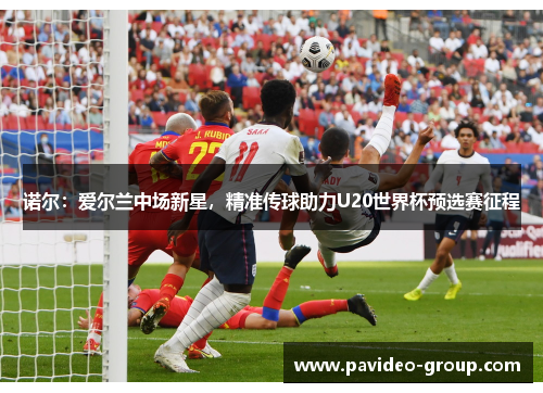 诺尔：爱尔兰中场新星，精准传球助力U20世界杯预选赛征程