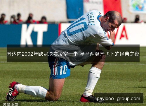 齐达内2002年欧冠决赛凌空一击 皇马两翼齐飞下的经典之夜